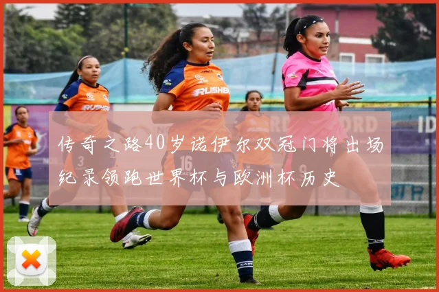 传奇之路40岁诺伊尔双冠门将出场纪录领跑世界杯与欧洲杯历史