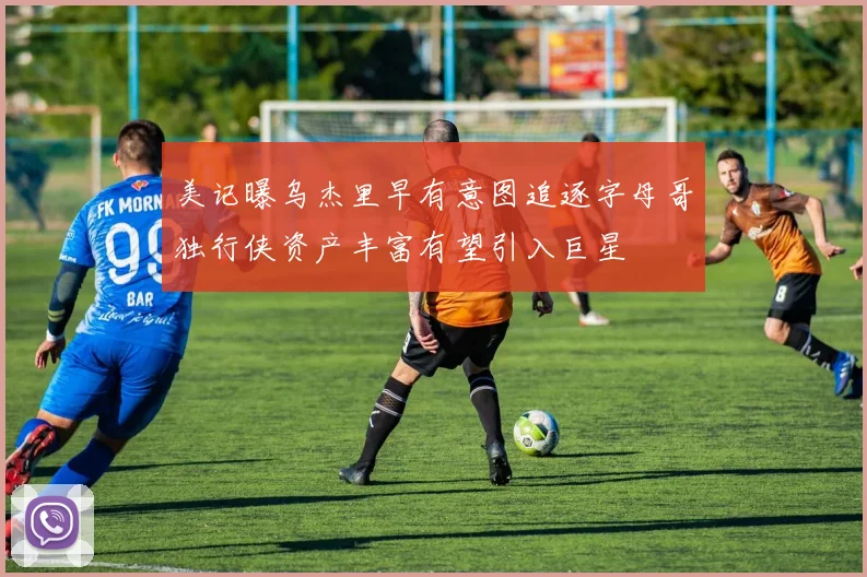 美记曝乌杰里早有意图追逐字母哥独行侠资产丰富有望引入巨星