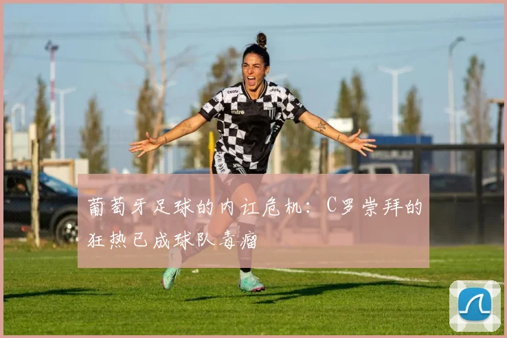葡萄牙足球的内讧危机：C罗崇拜的狂热已成球队毒瘤