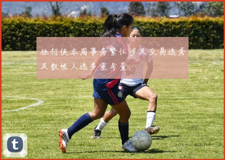 独行侠本周事务繁忙涉及交易选秀及教练人选多重考量