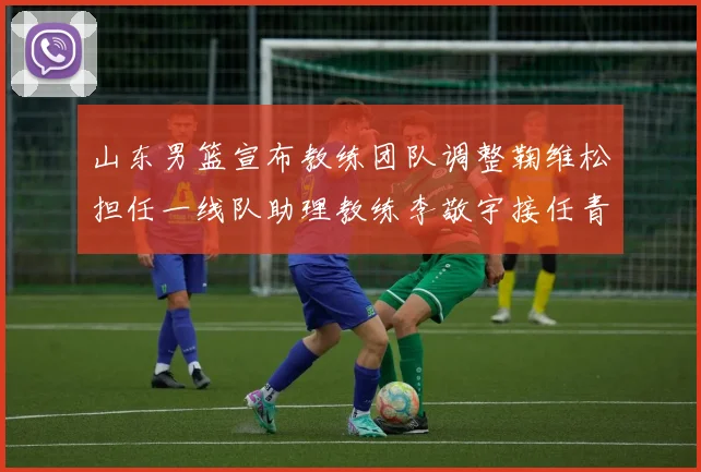 山东男篮宣布教练团队调整鞠维松担任一线队助理教练李敬宇接任青年队主教练