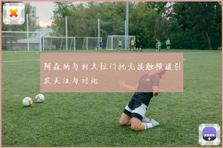 阿森纳与利夫拉门托无接触报道引发关注与讨论