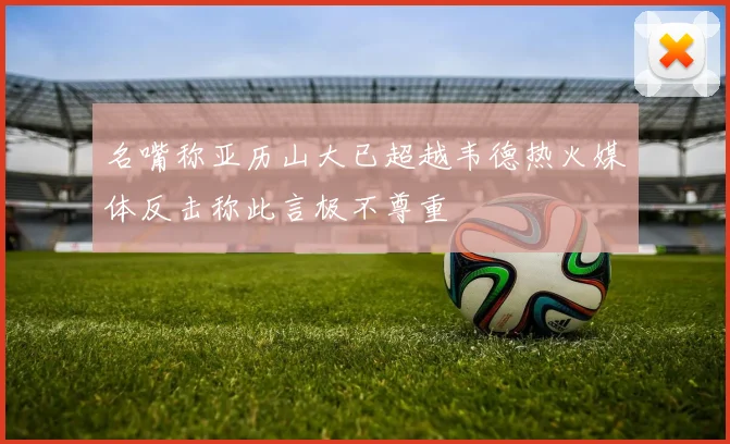 名嘴称亚历山大已超越韦德热火媒体反击称此言极不尊重