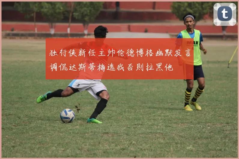 独行侠新任主帅伦德博格幽默发言调侃达斯蒂梅选我否则拉黑他
