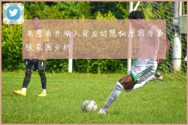 老詹离开湖人背后的隐秘原因与紧张氛围分析