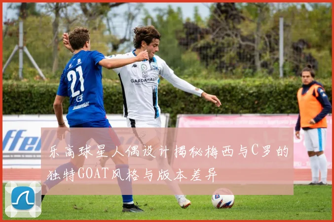 乐高球星人偶设计揭秘梅西与C罗的独特GOAT风格与版本差异
