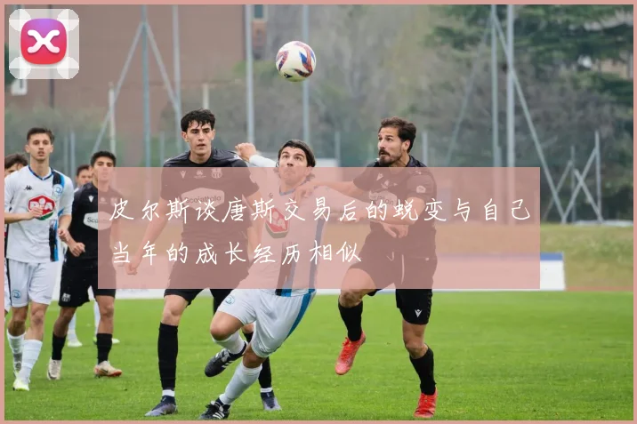 皮尔斯谈唐斯交易后的蜕变与自己当年的成长经历相似