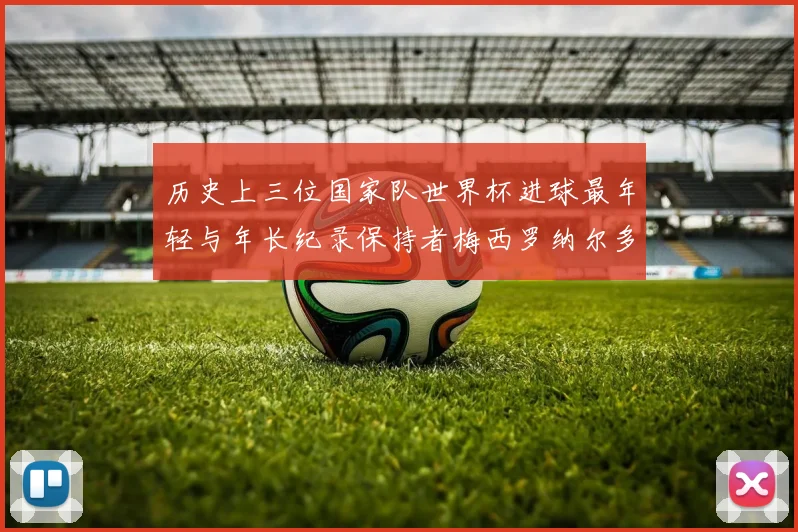 历史上三位国家队世界杯进球最年轻与年长纪录保持者梅西罗纳尔多劳德鲁普