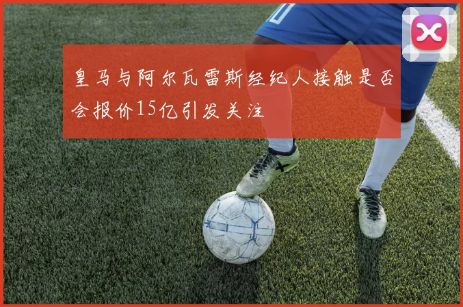 皇马与阿尔瓦雷斯经纪人接触是否会报价15亿引发关注