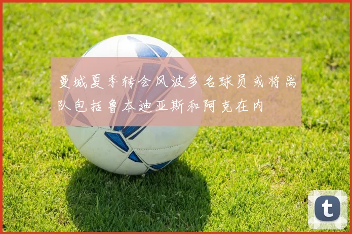 曼城夏季转会风波多名球员或将离队包括鲁本迪亚斯和阿克在内