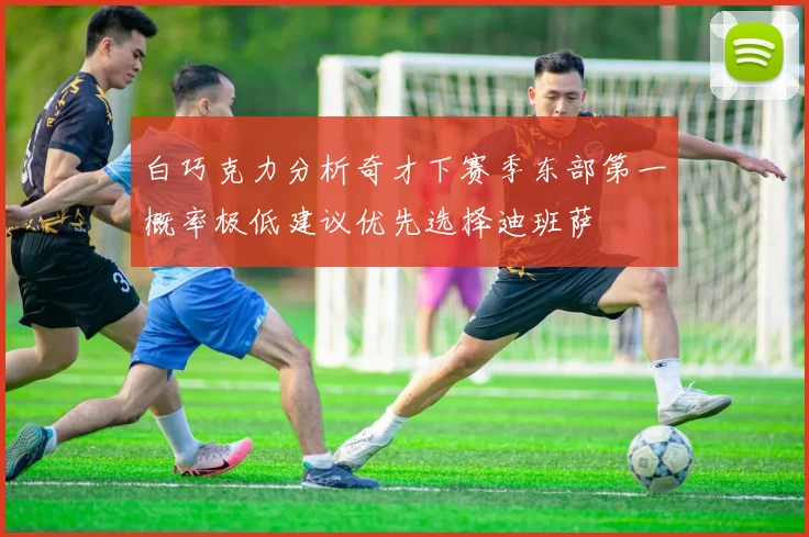 白巧克力分析奇才下赛季东部第一概率极低建议优先选择迪班萨