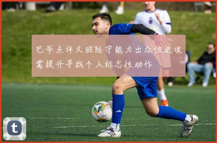 巴爷点评文班防守能力出众但进攻需提升寻找个人标志性动作