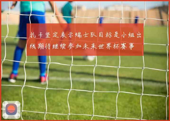 扎卡坚定表示瑞士队目标是小组出线期待继续参加未来世界杯赛事