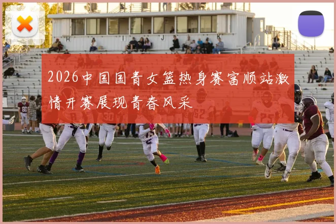 2026中国国青女篮热身赛富顺站激情开赛展现青春风采