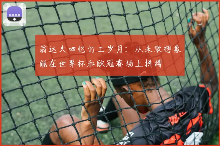 翁达夫回忆打工岁月：从未敢想象能在世界杯和欧冠赛场上拼搏