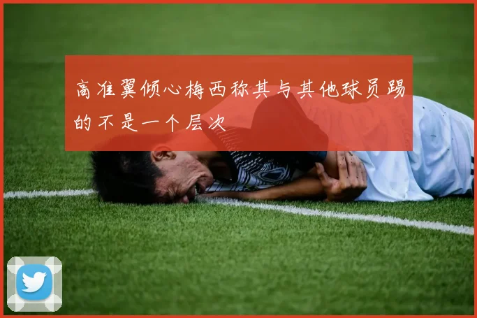 高准翼倾心梅西称其与其他球员踢的不是一个层次