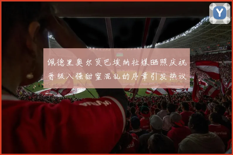 佩德里奥尔莫巴埃纳社媒晒照庆祝晋级八强甜蜜混乱的序章引发热议