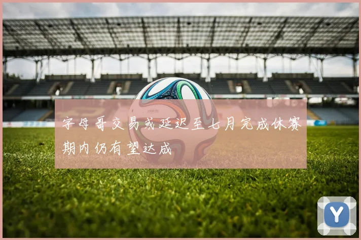 字母哥交易或延迟至七月完成休赛期内仍有望达成