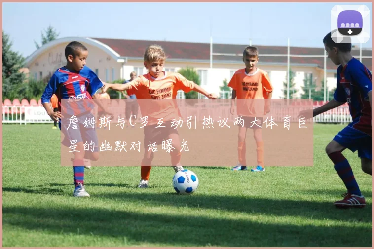 詹姆斯与C罗互动引热议两大体育巨星的幽默对话曝光