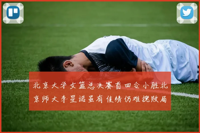 北京大学女篮总决赛首回合小胜北京师大李星诺虽有佳绩仍难挽败局