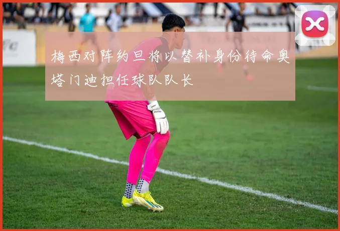 梅西对阵约旦将以替补身份待命奥塔门迪担任球队队长