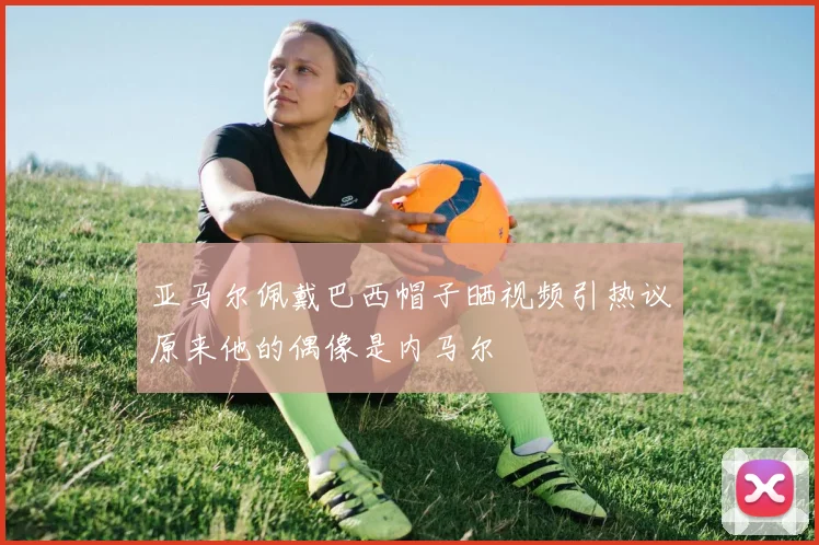 亚马尔佩戴巴西帽子晒视频引热议原来他的偶像是内马尔