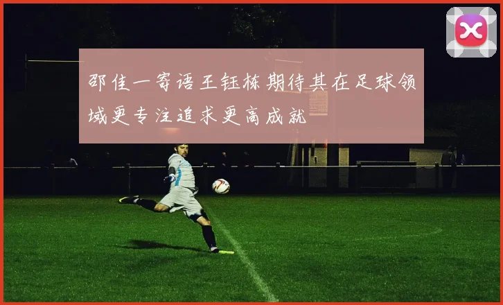 邵佳一寄语王钰栋期待其在足球领域更专注追求更高成就