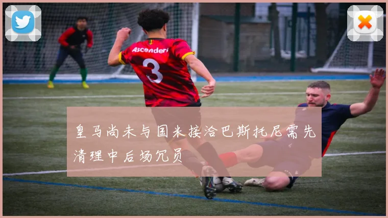 皇马尚未与国米接洽巴斯托尼需先清理中后场冗员