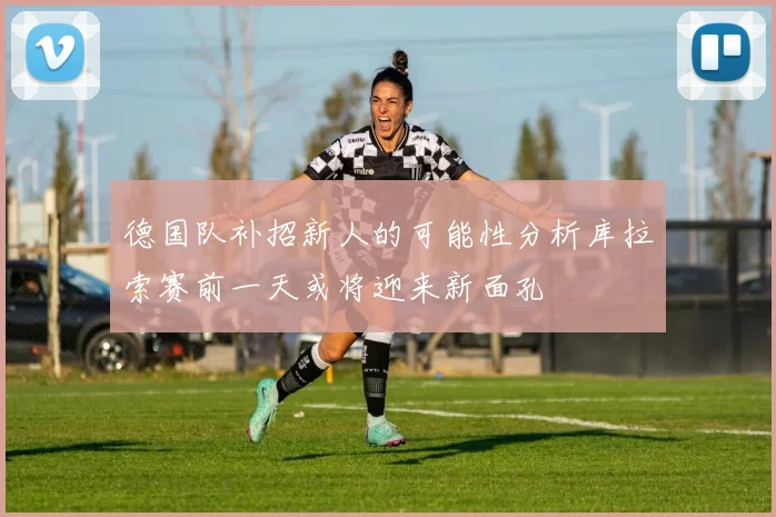 德国队补招新人的可能性分析库拉索赛前一天或将迎来新面孔