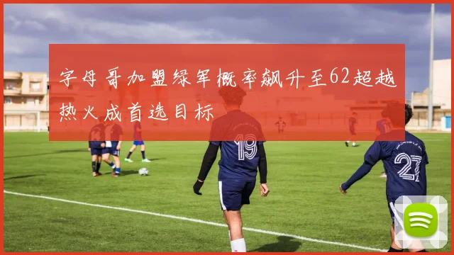 字母哥加盟绿军概率飙升至62超越热火成首选目标