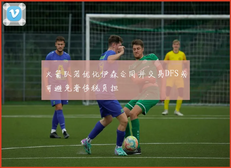 火箭队若优化伊森合同并交易DFS或可避免奢侈税负担