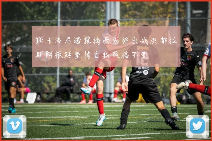 斯卡洛尼透露梅西或将出战洪都拉斯阿根廷坚持自我风格不变