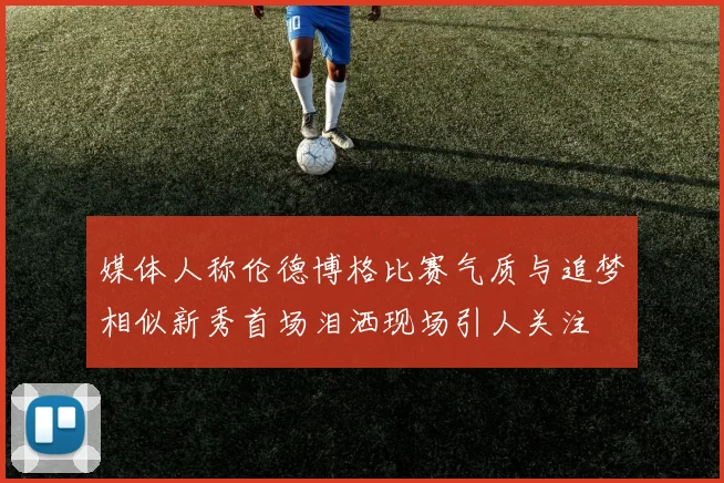 媒体人称伦德博格比赛气质与追梦相似新秀首场泪洒现场引人关注