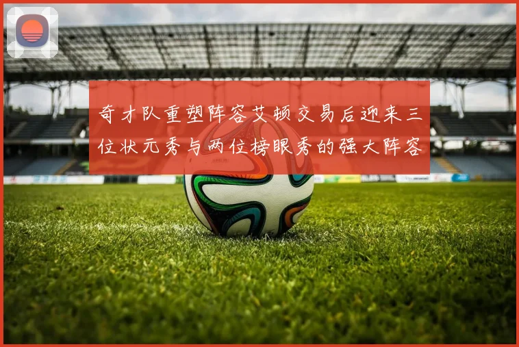 奇才队重塑阵容艾顿交易后迎来三位状元秀与两位榜眼秀的强大阵容