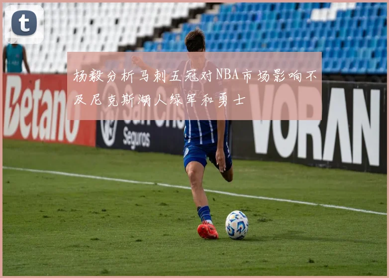 杨毅分析马刺五冠对NBA市场影响不及尼克斯湖人绿军和勇士