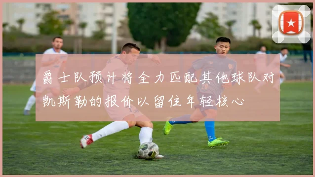 爵士队预计将全力匹配其他球队对凯斯勒的报价以留住年轻核心