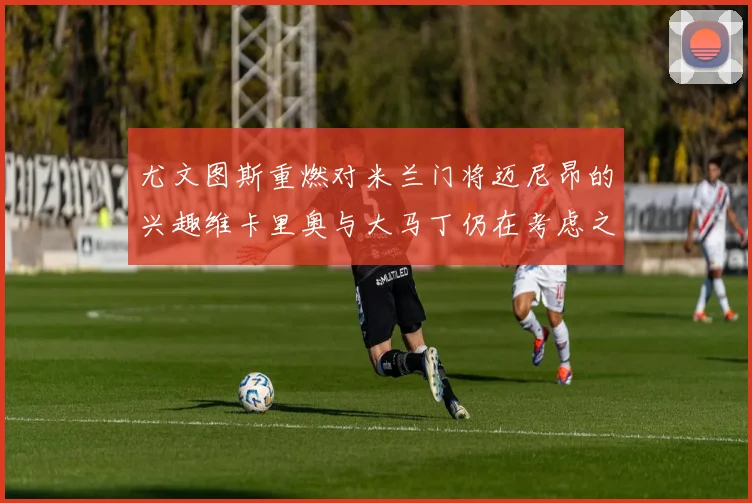 尤文图斯重燃对米兰门将迈尼昂的兴趣维卡里奥与大马丁仍在考虑之中