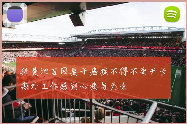 科曼坦言因妻子癌症不得不离开长期外工作感到心痛与无奈