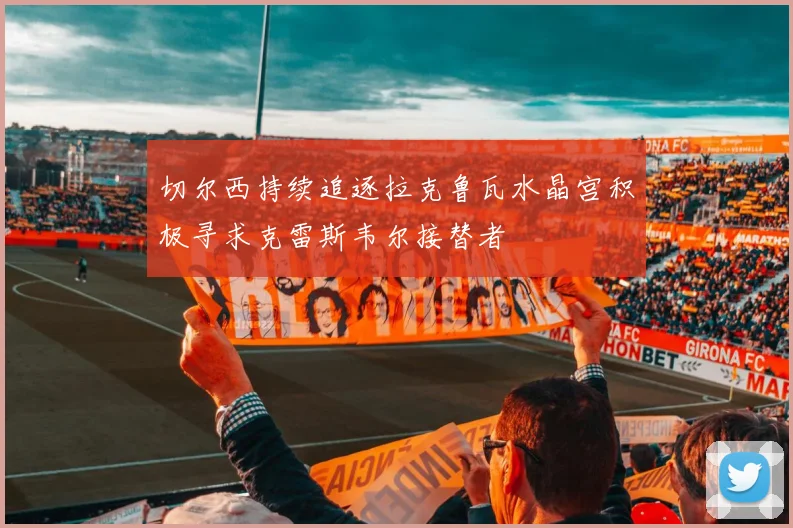 切尔西持续追逐拉克鲁瓦水晶宫积极寻求克雷斯韦尔接替者