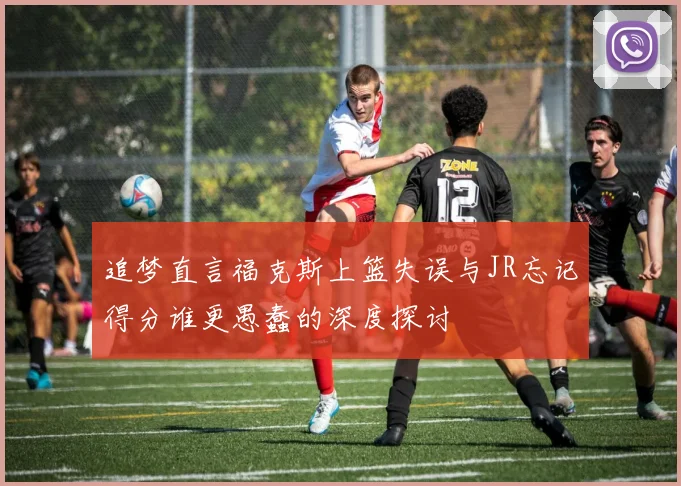 追梦直言福克斯上篮失误与JR忘记得分谁更愚蠢的深度探讨