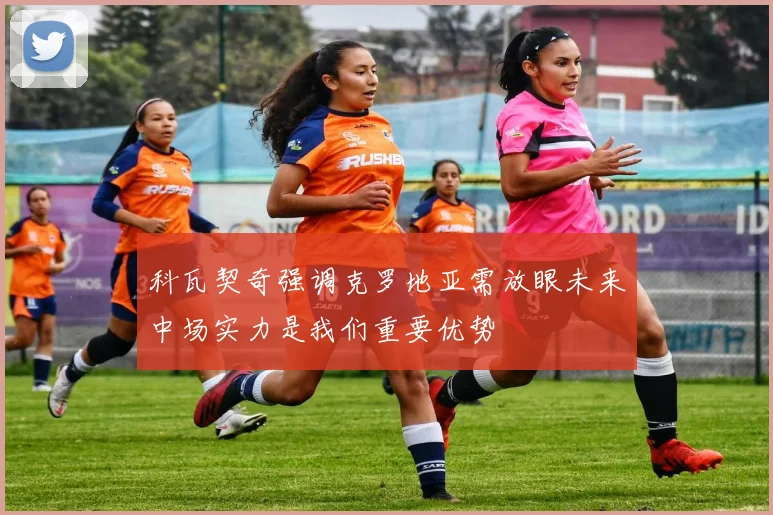 科瓦契奇强调克罗地亚需放眼未来中场实力是我们重要优势