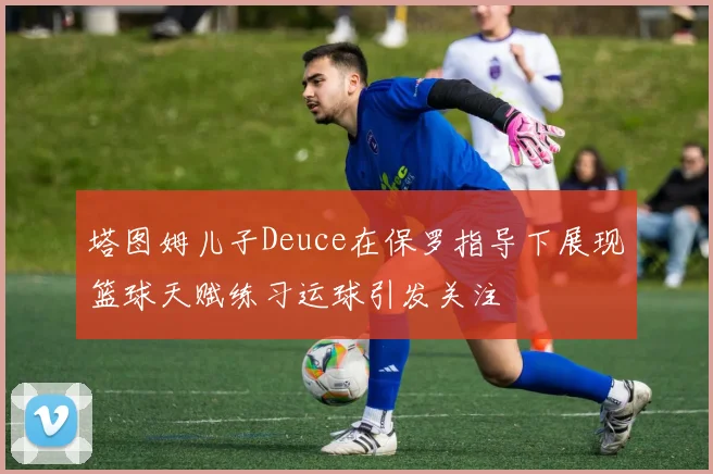 塔图姆儿子Deuce在保罗指导下展现篮球天赋练习运球引发关注