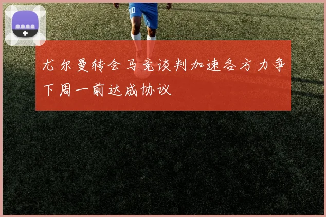 尤尔曼转会马竞谈判加速各方力争下周一前达成协议
