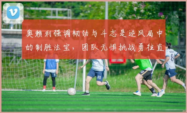 奥赖利强调韧劲与斗志是逆风局中的制胜法宝,团队无惧挑战勇往直前
