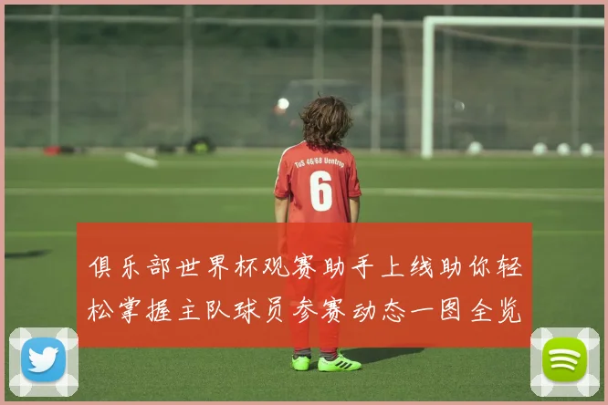 俱乐部世界杯观赛助手上线助你轻松掌握主队球员参赛动态一图全览
