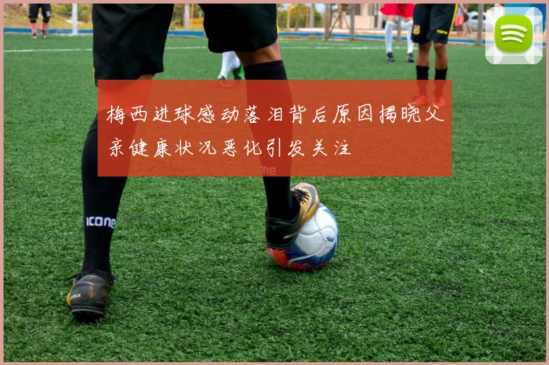梅西进球感动落泪背后原因揭晓父亲健康状况恶化引发关注