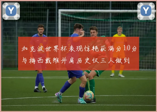 加克波世界杯表现惊艳获满分10分与梅西戴维并肩历史仅三人做到