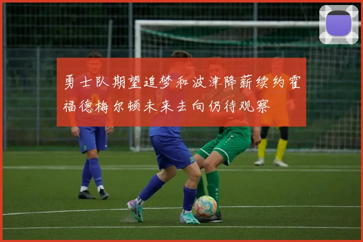 勇士队期望追梦和波津降薪续约霍福德梅尔顿未来去向仍待观察