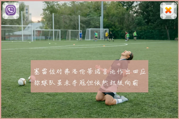塞雷佐对弗洛伦蒂诺言论作出回应称球队虽未夺冠但依然积极向前