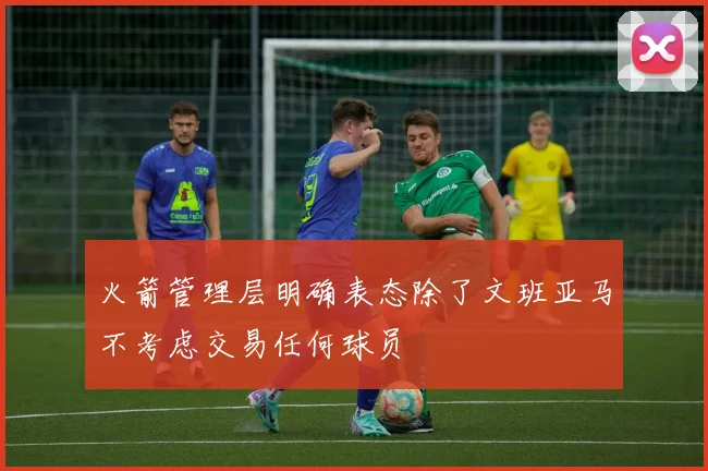 火箭管理层明确表态除了文班亚马不考虑交易任何球员